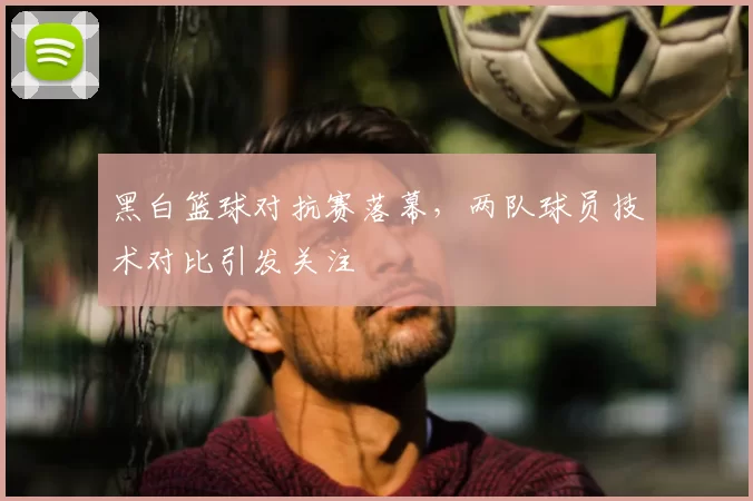 黑白篮球对抗赛落幕，两队球员技术对比引发关注