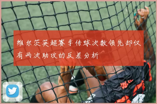 维尔茨英超赛季传球次数领先却仅有两次助攻的反差分析