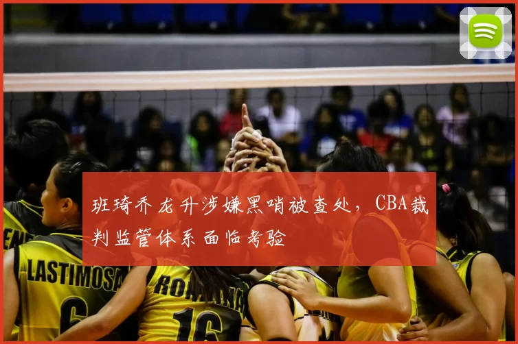 班琦乔龙升涉嫌黑哨被查处,CBA裁判监管体系面临考验