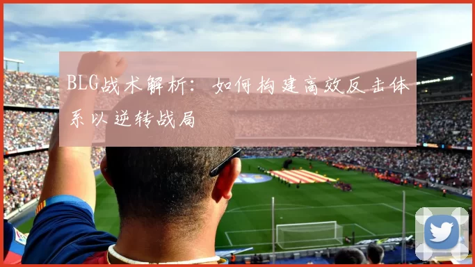 BLG战术解析：如何构建高效反击体系以逆转战局
