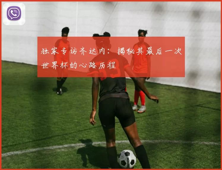 独家专访齐达内：揭秘其最后一次世界杯的心路历程