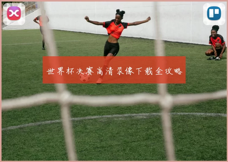 世界杯决赛高清录像下载全攻略