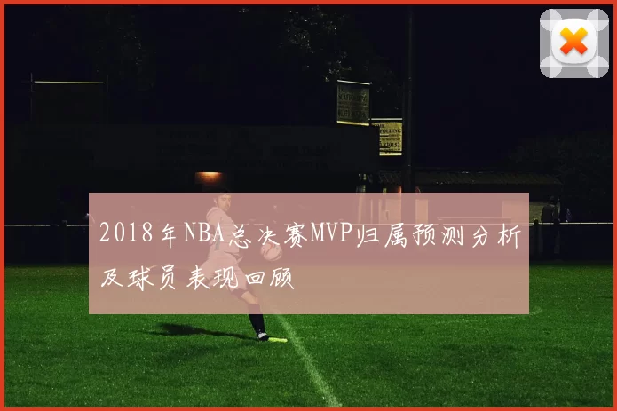 2018年NBA总决赛MVP归属预测分析及球员表现回顾