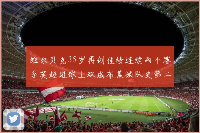 维尔贝克35岁再创佳绩连续两个赛季英超进球上双成布莱顿队史第二人