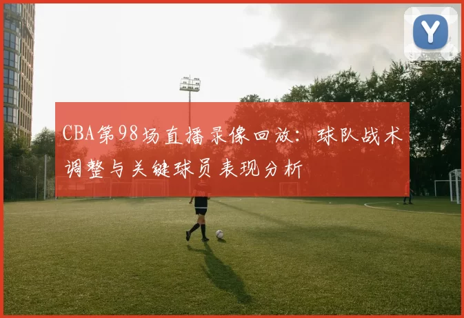 CBA第98场直播录像回放：球队战术调整与关键球员表现分析